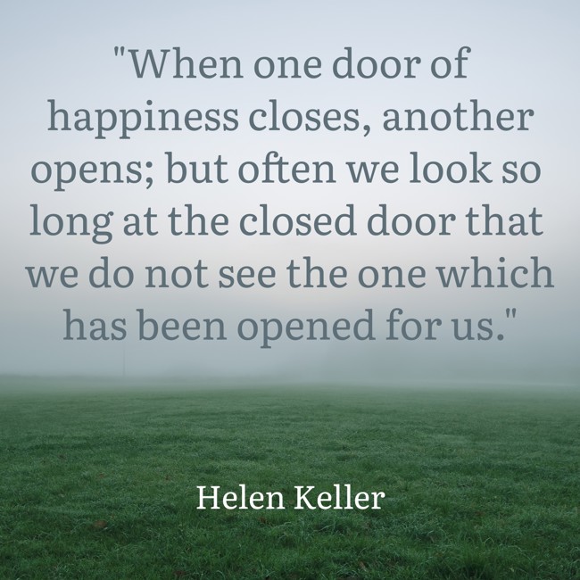 When one door of happiness closes, another opens; but often we look so long at the closed door that we do not see the one which has been opened for us. - Helen Keller