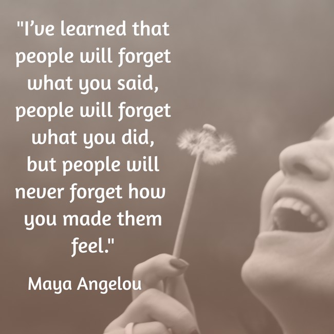 I’ve learned that people will forget what you said, people will forget what you did, but people will never forget how you made them feel. - Maya Angelou