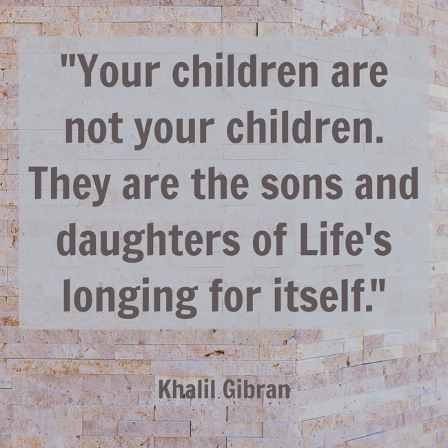 Your children are not your children. They are the sons and daughters of Life's longing for itself. - Khalil Gibran