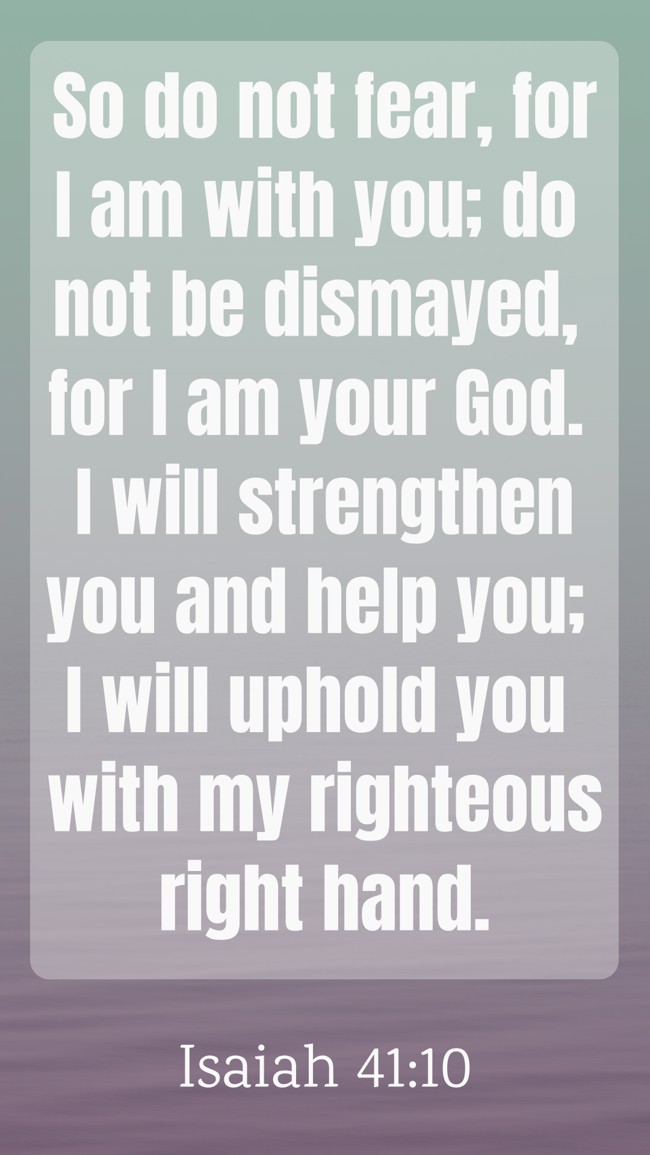 So do not fear, for I am with you; do not be dismayed, for I am your God. I will strengthen you and help you; I will uphold you with my righteous right hand. - Isaiah 41:10
