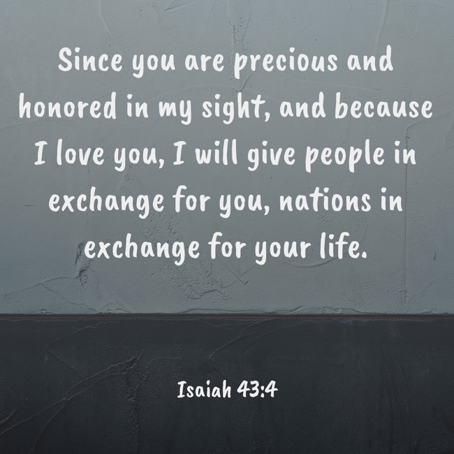 Since you are precious and honored in my sight, and because I love you, I will give people in exchange for you, nations in exchange for your life. - Isaiah 43:4