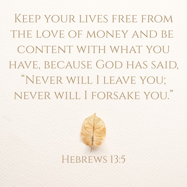 Keep your lives free from the love of money and be content with what you have, because God has said, “Never will I leave you; never will I forsake you.” - Hebrews 13:5