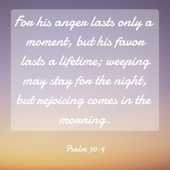 For his anger lasts only a moment, but his favor lasts a lifetime; weeping may stay for the night, but rejoicing comes in the morning. - Psalm 30:5