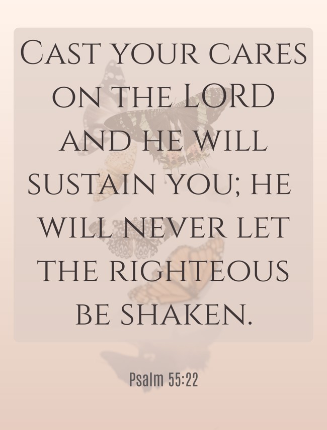 Cast your cares on the LORD and he will sustain you; he will never let the righteous be shaken. - Psalm 55:22