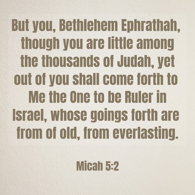 But you, Bethlehem Ephrathah, though you are little among the thousands of Judah, yet out of you shall come forth to Me the One to be Ruler in Israel, whose goings forth are from of old, from everlasting. - Micah 5:2