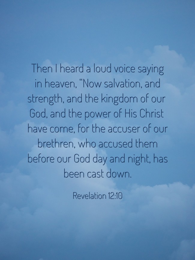 Then I heard a loud voice saying in heaven, “Now salvation, and strength, and the kingdom of our God, and the power of His Christ have come, for the accuser of our brethren, who accused them before our God day and night, has been cast down. - Revelation 12:10