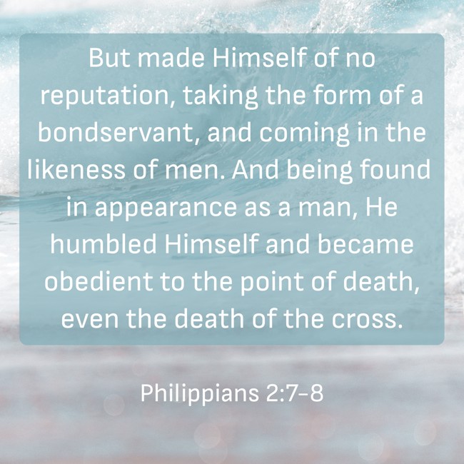 But made Himself of no reputation, taking the form of a bondservant, and coming in the likeness of men. And being found in appearance as a man, He humbled Himself and became obedient to the point of death, even the death of the cross. - Philippians 2:7-8
