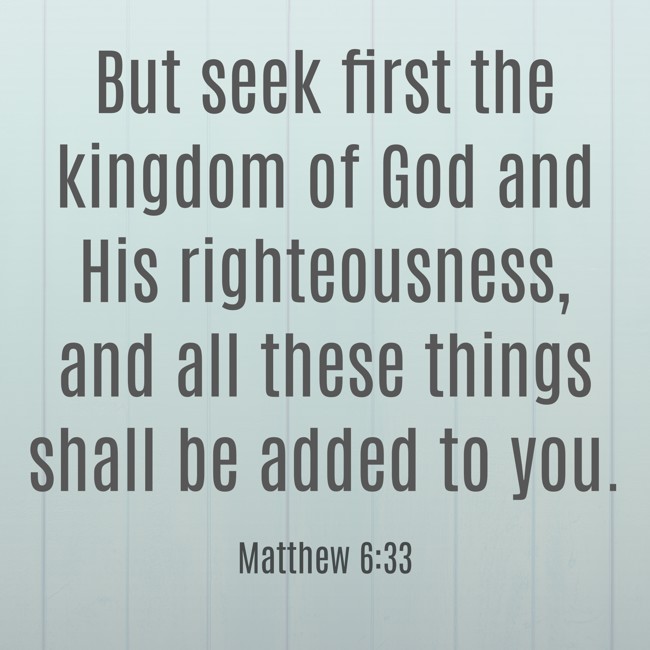But seek first the kingdom of God and His righteousness, and all these things shall be added to you. - Matthew 6:33
