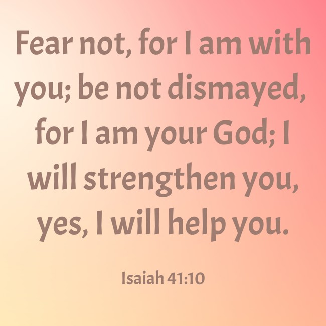 Fear not, for I am with you; be not dismayed, for I am your God; I will strengthen you, yes, I will help you. - Isaiah 41:10