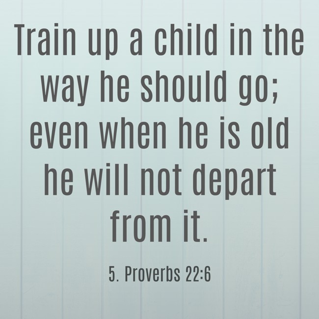 Train up a child in the way he should go; even when he is old he will not depart from it. - 5. Proverbs 22:6