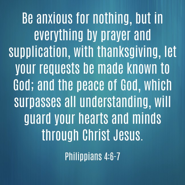 Be anxious for nothing, but in everything by prayer and supplication, with thanksgiving, let your requests be made known to God; and the peace of God, which surpasses all understanding, will guard your hearts and minds through Christ Jesus. - Philippians 4:6-7