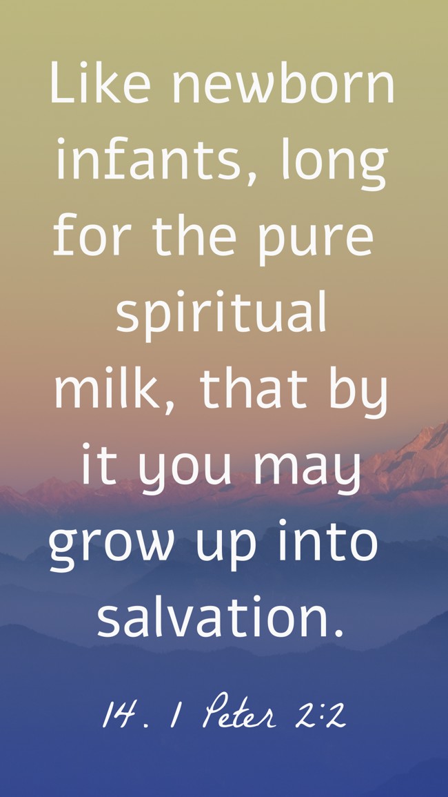 Like newborn infants, long for the pure spiritual milk, that by it you may grow up into salvation. - 14. 1 Peter 2:2