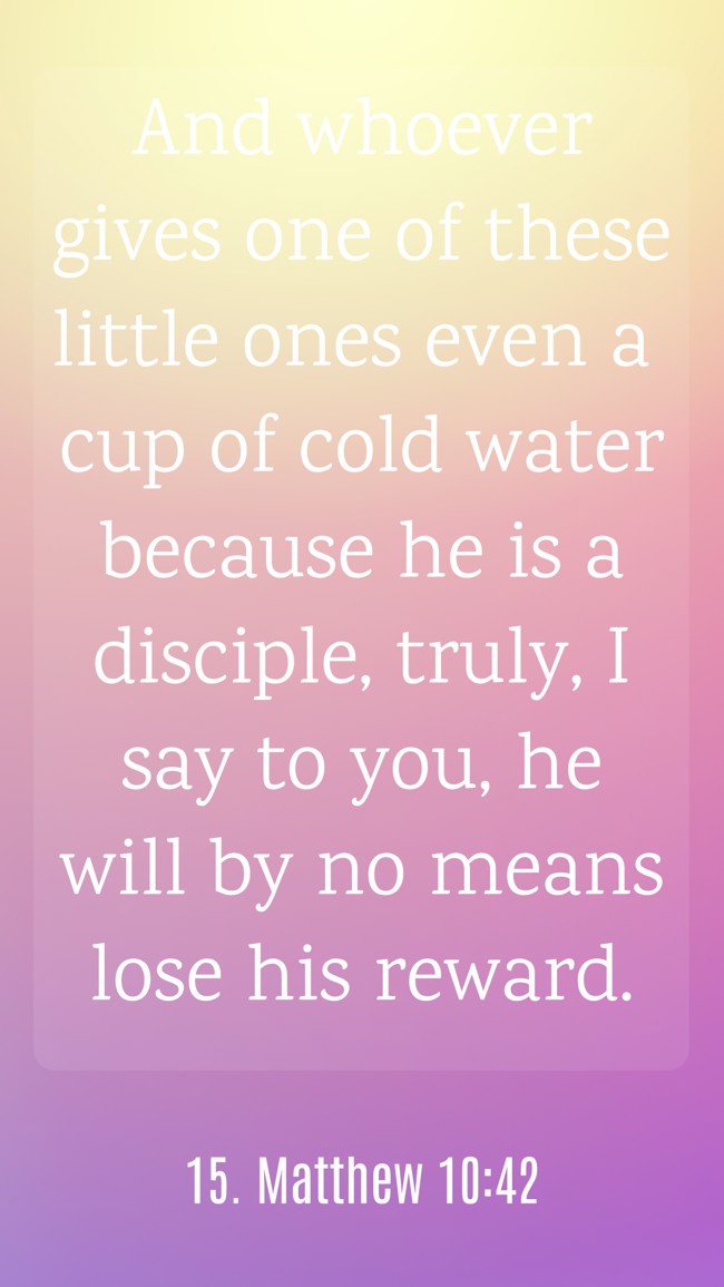 And whoever gives one of these little ones even a cup of cold water because he is a disciple, truly, I say to you, he will by no means lose his reward. - 15. Matthew 10:42