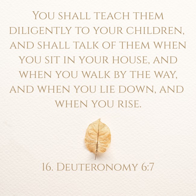 You shall teach them diligently to your children, and shall talk of them when you sit in your house, and when you walk by the way, and when you lie down, and when you rise. - 16. Deuteronomy 6:7