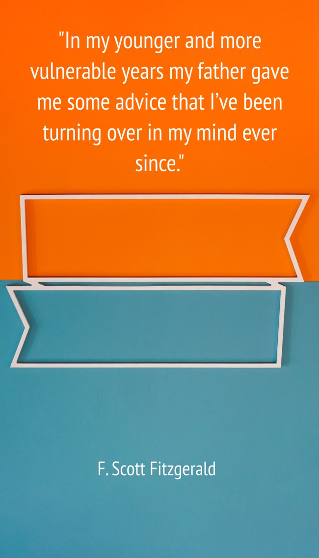 In my younger and more vulnerable years my father gave me some advice that I’ve been turning over in my mind ever since. - F. Scott Fitzgerald