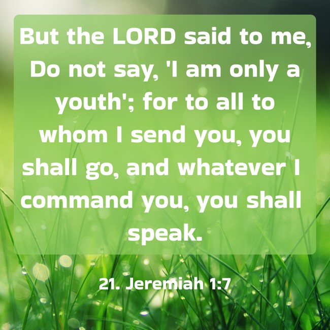 But the LORD said to me, Do not say, 'I am only a youth'; for to all to whom I send you, you shall go, and whatever I command you, you shall speak. - 21. Jeremiah 1:7