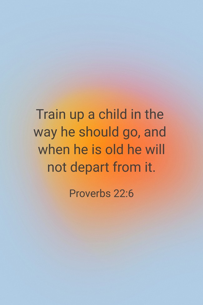 Train up a child in the way he should go, and when he is old he will not depart from it. - Proverbs 22:6