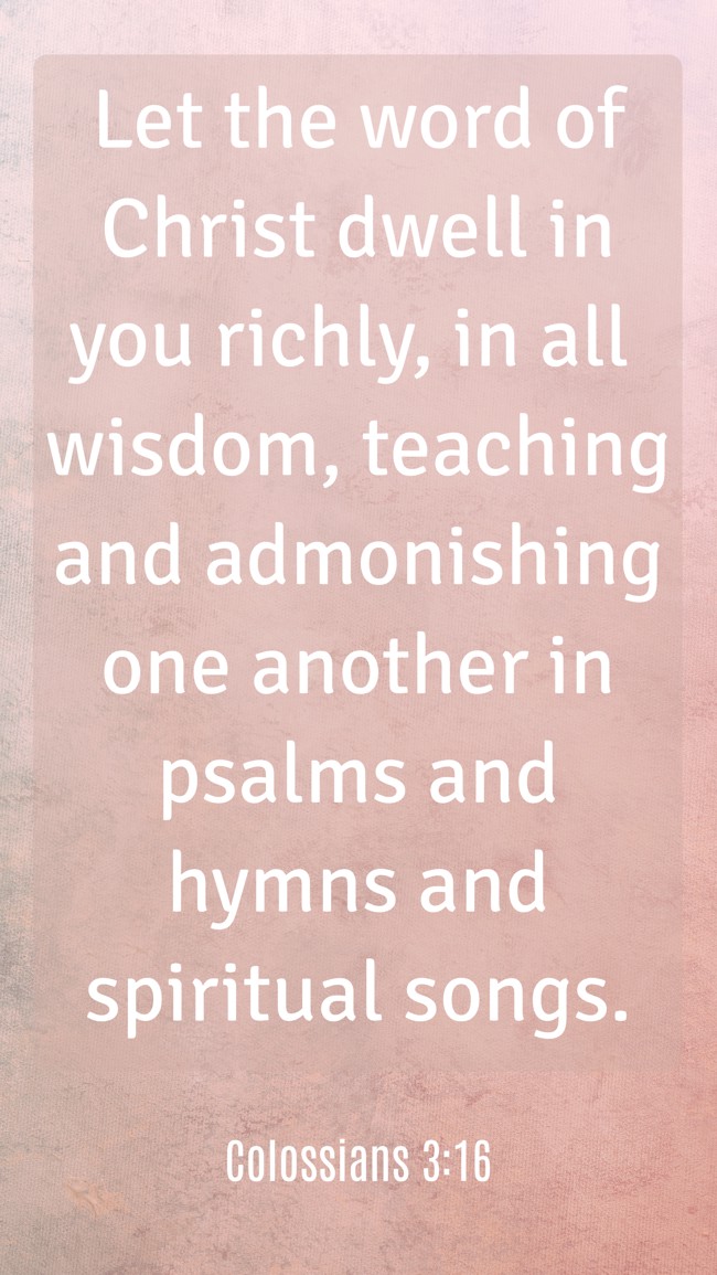 Let the word of Christ dwell in you richly, in all wisdom, teaching and admonishing one another in psalms and hymns and spiritual songs. - Colossians 3:16