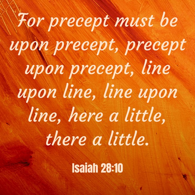 For precept must be upon precept, precept upon precept, line upon line, line upon line, here a little, there a little. - Isaiah 28:10