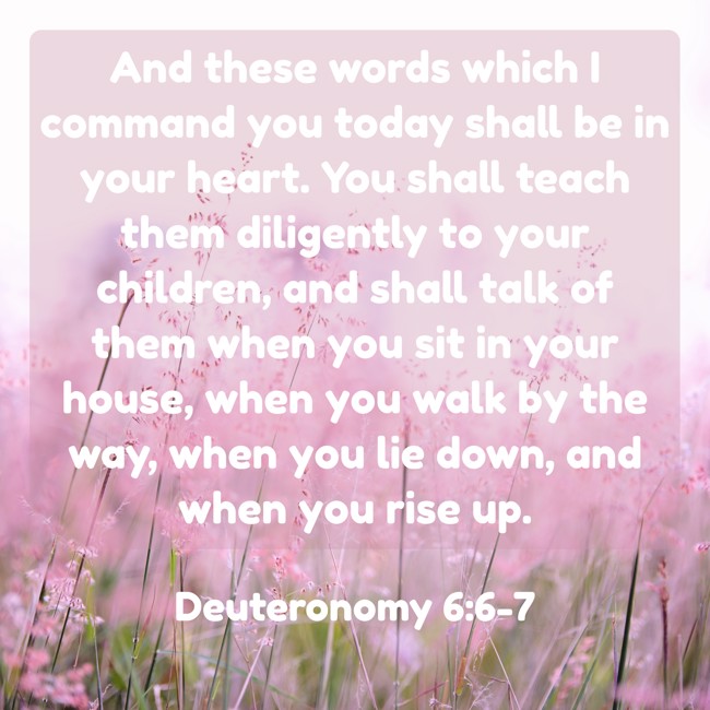 And these words which I command you today shall be in your heart. You shall teach them diligently to your children, and shall talk of them when you sit in your house, when you walk by the way, when you lie down, and when you rise up. - Deuteronomy 6:6-7