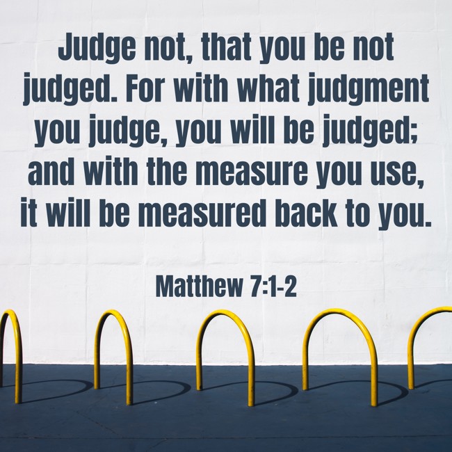 Judge not, that you be not judged. For with what judgment you judge, you will be judged; and with the measure you use, it will be measured back to you. - Matthew 7:1-2