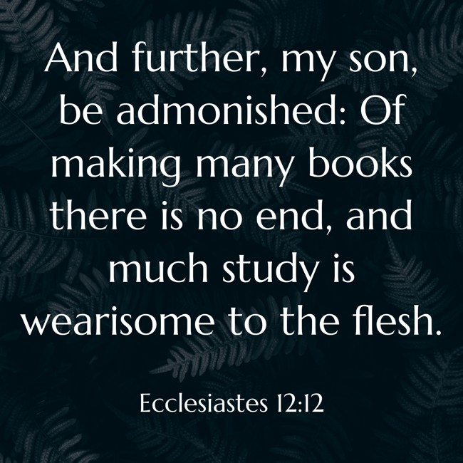And further, my son, be admonished: Of making many books there is no end, and much study is wearisome to the flesh. - Ecclesiastes 12:12