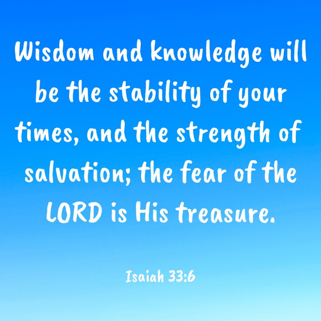 Wisdom and knowledge will be the stability of your times, and the strength of salvation; the fear of the LORD is His treasure. - Isaiah 33:6