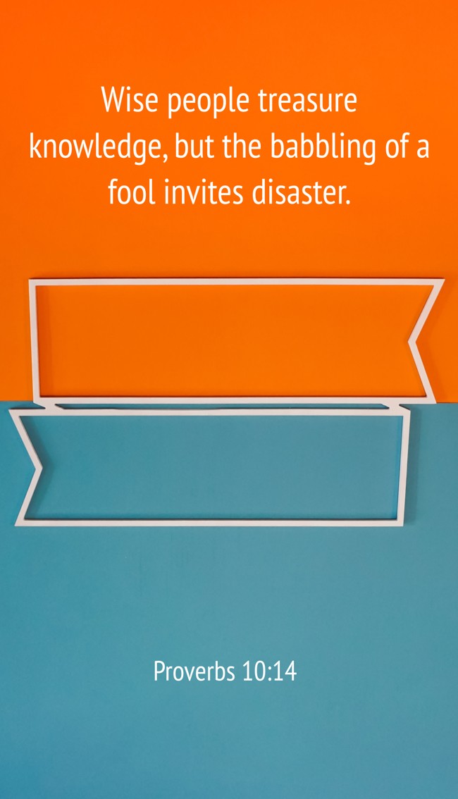 Wise people treasure knowledge, but the babbling of a fool invites disaster. - Proverbs 10:14