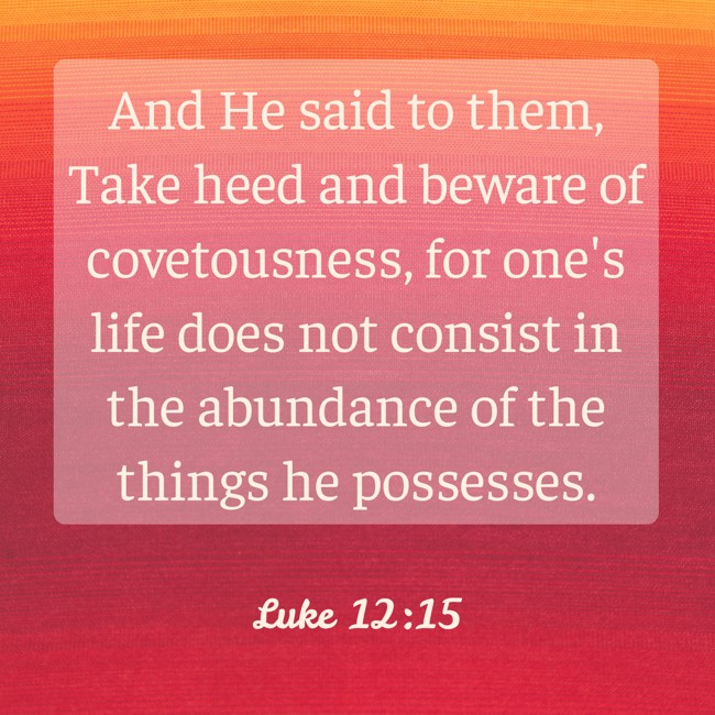 And He said to them, Take heed and beware of covetousness, for one's life does not consist in the abundance of the things he possesses. - Luke 12:15