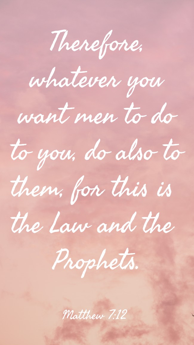Therefore, whatever you want men to do to you, do also to them, for this is the Law and the Prophets. - Matthew 7:12