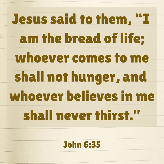 Jesus said to them, “I am the bread of life; whoever comes to me shall not hunger, and whoever believes in me shall never thirst.” - John 6:35