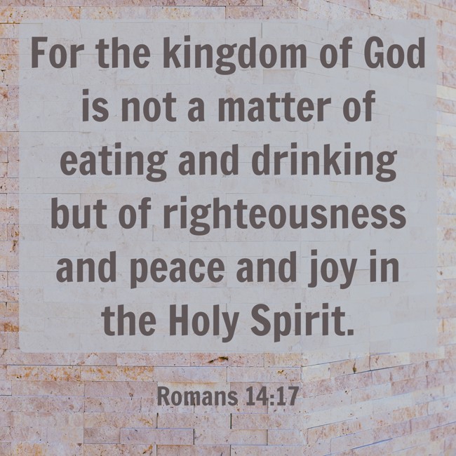 For the kingdom of God is not a matter of eating and drinking but of righteousness and peace and joy in the Holy Spirit. - Romans 14:17