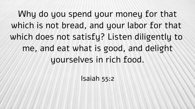 Why do you spend your money for that which is not bread, and your labor for that which does not satisfy? Listen diligently to me, and eat what is good, and delight yourselves in rich food. - Isaiah 55:2