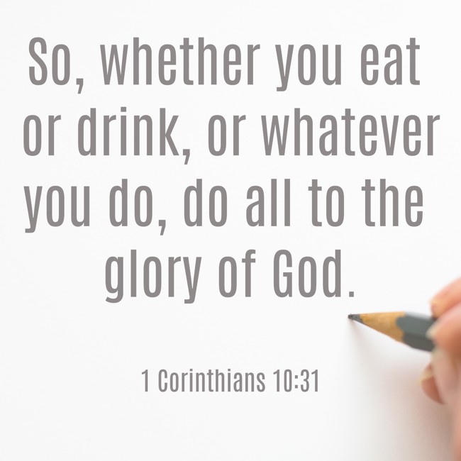 So, whether you eat or drink, or whatever you do, do all to the glory of God. - 1 Corinthians 10:31