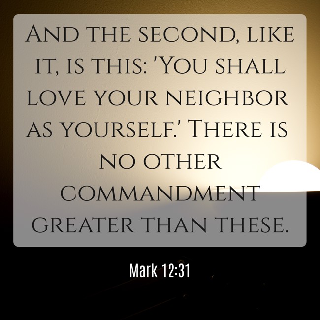 And the second, like it, is this: 'You shall love your neighbor as yourself.' There is no other commandment greater than these. - Mark 12:31
