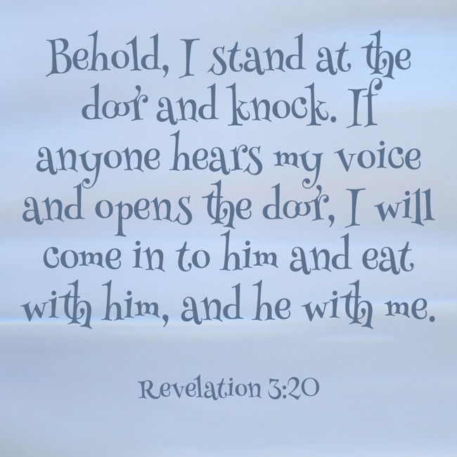 Behold, I stand at the door and knock. If anyone hears my voice and opens the door, I will come in to him and eat with him, and he with me. - Revelation 3:20