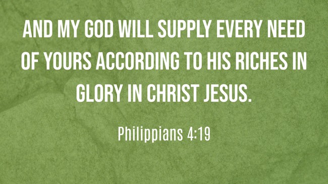 And my God will supply every need of yours according to his riches in glory in Christ Jesus. - Philippians 4:19