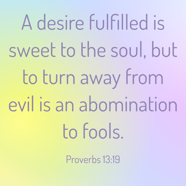 A desire fulfilled is sweet to the soul, but to turn away from evil is an abomination to fools. - Proverbs 13:19