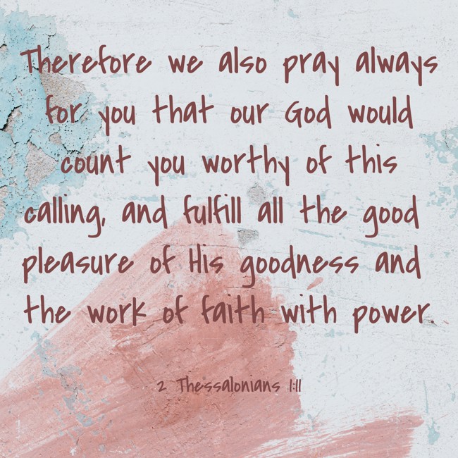 Therefore we also pray always for you that our God would count you worthy of this calling, and fulfill all the good pleasure of His goodness and the work of faith with power. - 2 Thessalonians 1:11