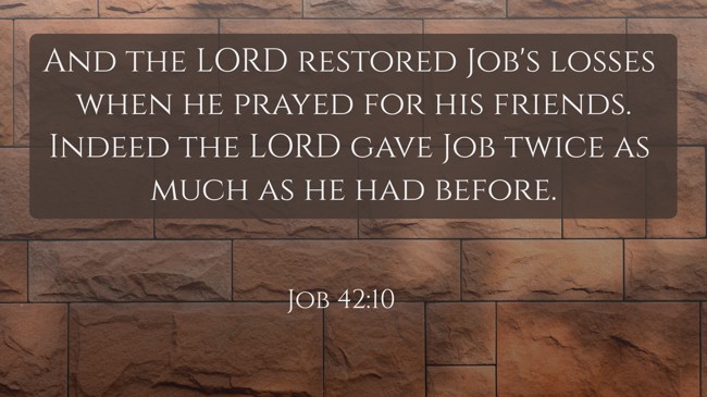 And the LORD restored Job's losses when he prayed for his friends. Indeed the LORD gave Job twice as much as he had before. - Job 42:10