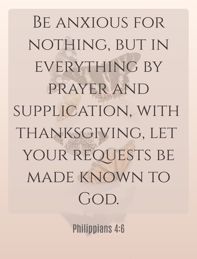 Be anxious for nothing, but in everything by prayer and supplication, with thanksgiving, let your requests be made known to God. - Philippians 4:6