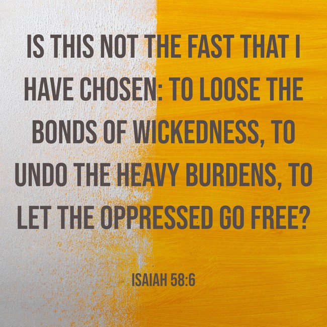  Is this not the fast that I have chosen: to loose the bonds of wickedness, to undo the heavy burdens, to let the oppressed go free?   - Isaiah 58:6 