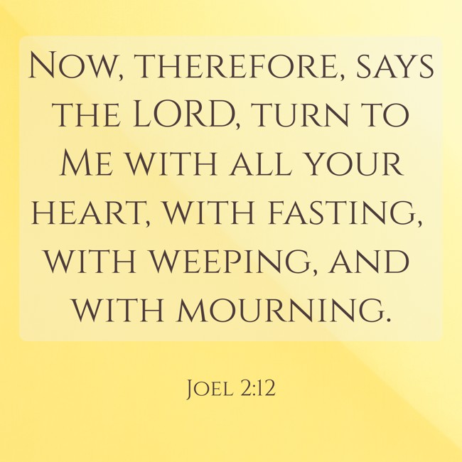  Now, therefore, says the LORD, turn to Me with all your heart, with fasting, with weeping, and with mourning.   - Joel 2:12 