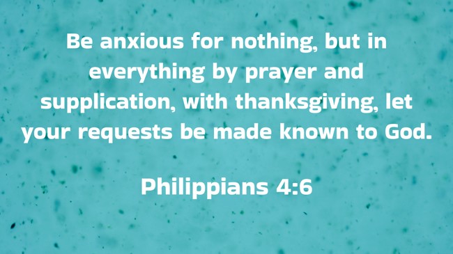  Be anxious for nothing, but in everything by prayer and supplication, with thanksgiving, let your requests be made known to God.   - Philippians 4:6 
