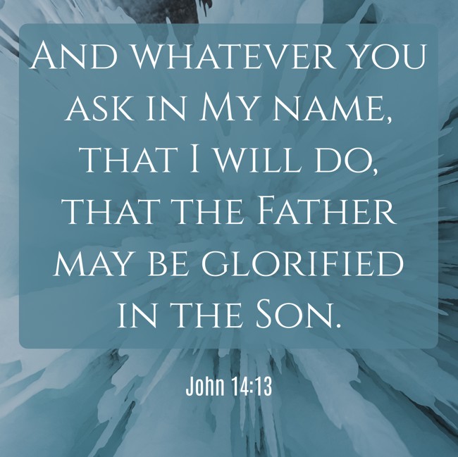  And whatever you ask in My name, that I will do, that the Father may be glorified in the Son.   - John 14:13 