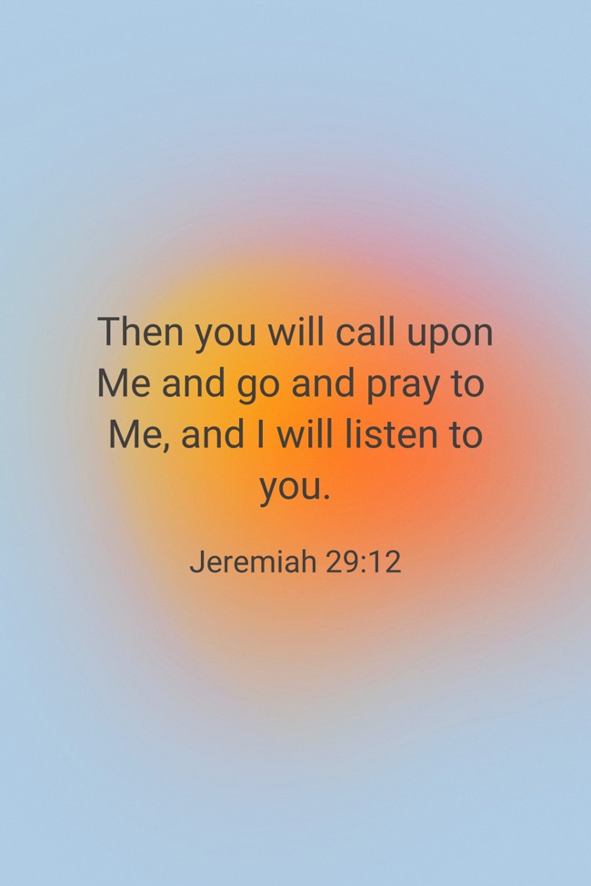  Then you will call upon Me and go and pray to Me, and I will listen to you.   - Jeremiah 29:12 
