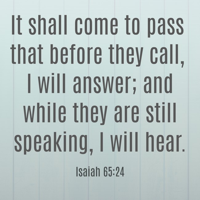  It shall come to pass that before they call, I will answer; and while they are still speaking, I will hear.   - Isaiah 65:24 