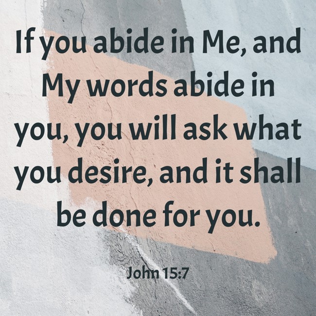 If you abide in Me, and My words abide in you, you will ask what you desire, and it shall be done for you.   - John 15:7 