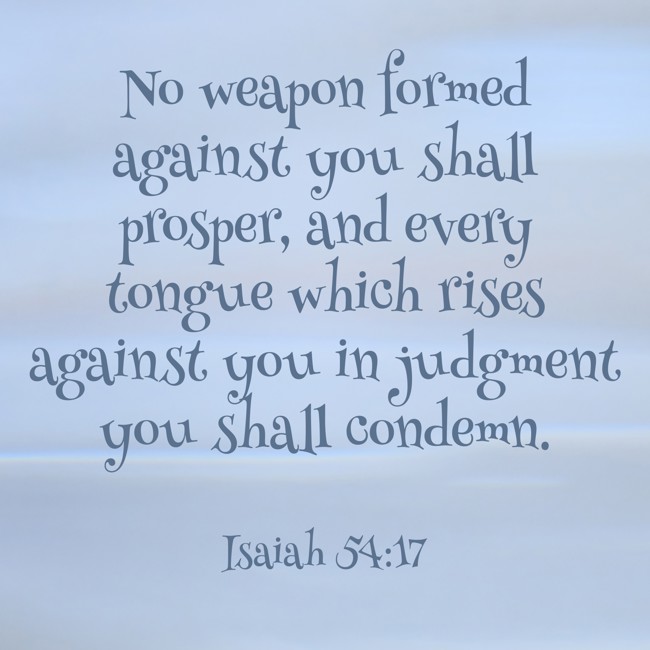 No weapon formed against you shall prosper, and every tongue which rises against you in judgment you shall condemn. - Isaiah 54:17