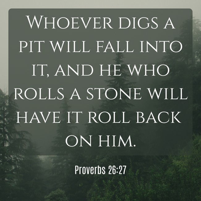 Whoever digs a pit will fall into it, and he who rolls a stone will have it roll back on him. - Proverbs 26:27